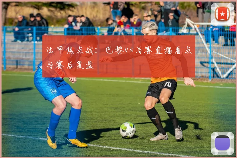 法甲焦点战：巴黎vs马赛直播看点与赛后复盘