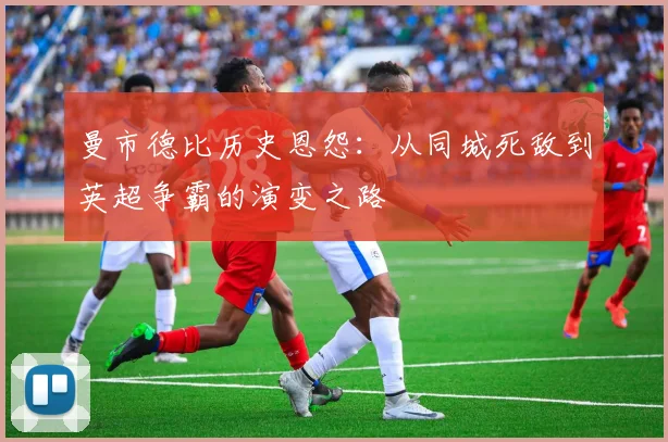 曼市德比历史恩怨：从同城死敌到英超争霸的演变之路