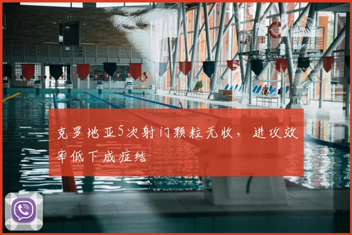 克罗地亚5次射门颗粒无收，进攻效率低下成症结