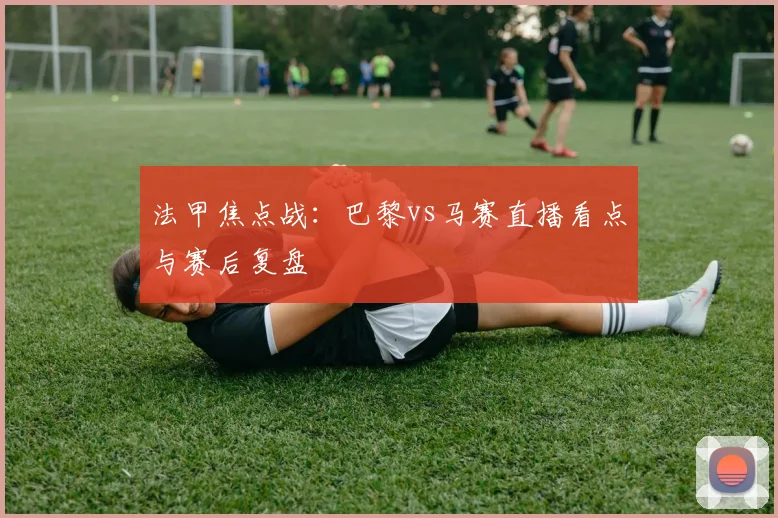 法甲焦点战：巴黎vs马赛直播看点与赛后复盘